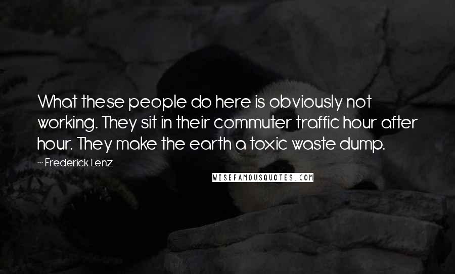 Frederick Lenz Quotes: What these people do here is obviously not working. They sit in their commuter traffic hour after hour. They make the earth a toxic waste dump.