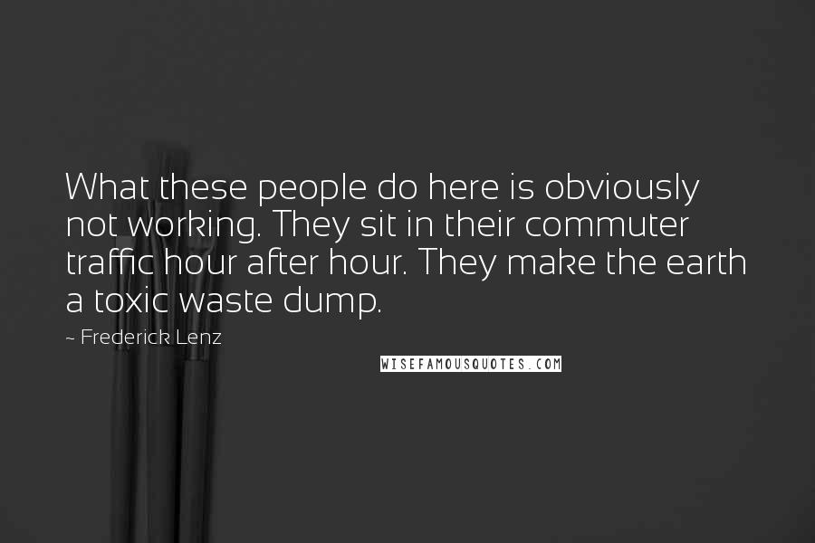 Frederick Lenz Quotes: What these people do here is obviously not working. They sit in their commuter traffic hour after hour. They make the earth a toxic waste dump.