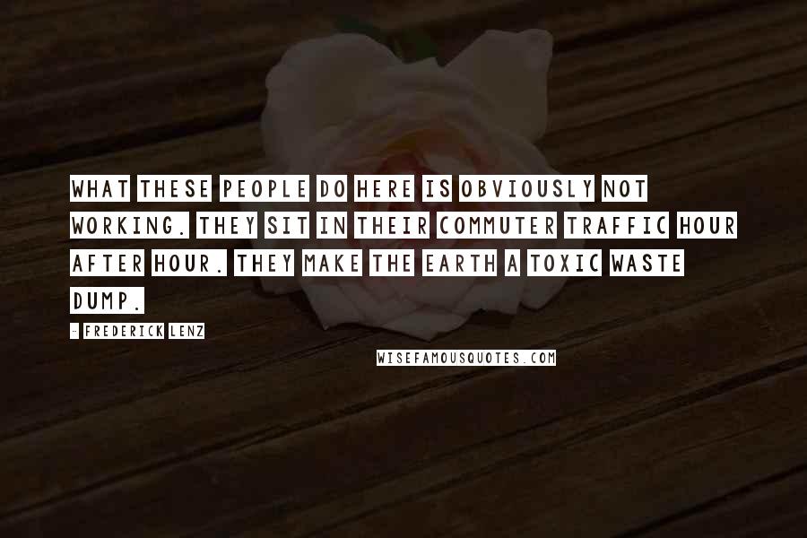 Frederick Lenz Quotes: What these people do here is obviously not working. They sit in their commuter traffic hour after hour. They make the earth a toxic waste dump.