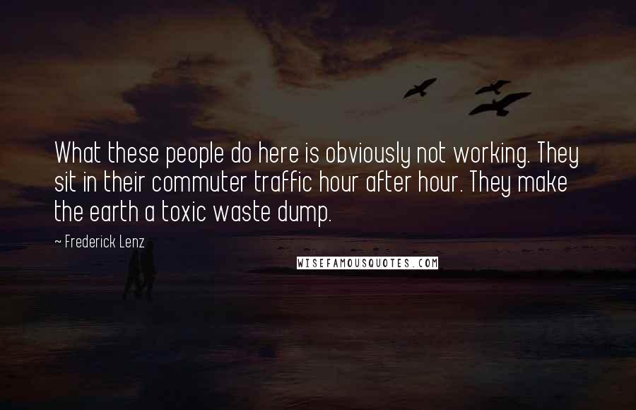 Frederick Lenz Quotes: What these people do here is obviously not working. They sit in their commuter traffic hour after hour. They make the earth a toxic waste dump.