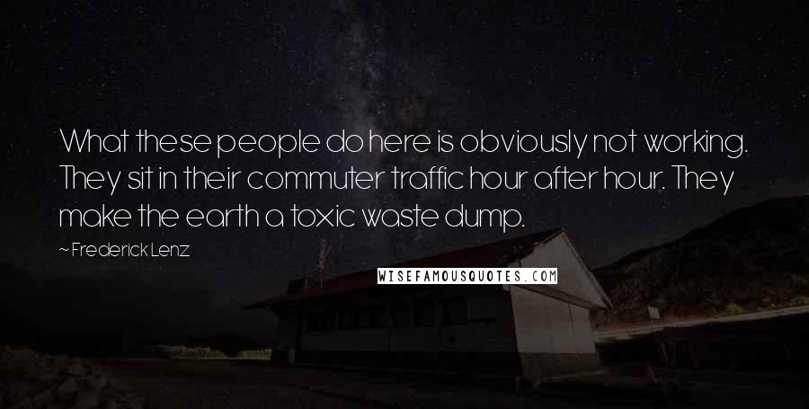 Frederick Lenz Quotes: What these people do here is obviously not working. They sit in their commuter traffic hour after hour. They make the earth a toxic waste dump.