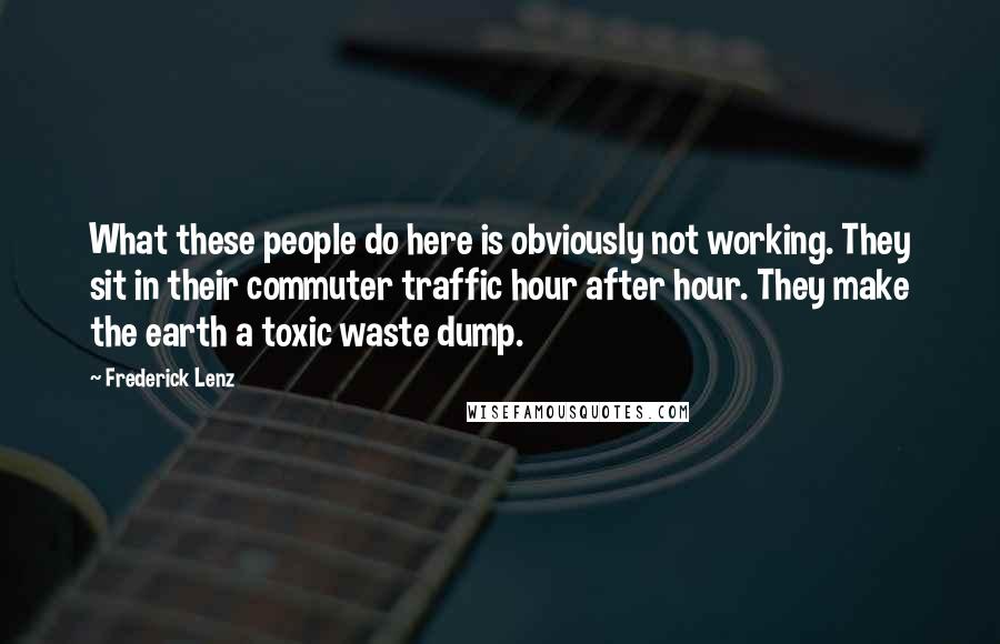 Frederick Lenz Quotes: What these people do here is obviously not working. They sit in their commuter traffic hour after hour. They make the earth a toxic waste dump.