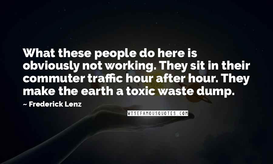Frederick Lenz Quotes: What these people do here is obviously not working. They sit in their commuter traffic hour after hour. They make the earth a toxic waste dump.