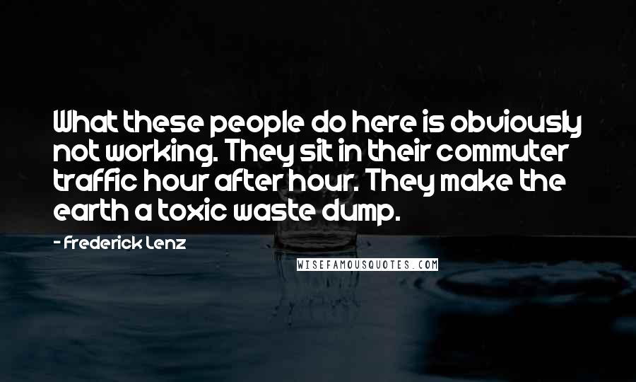 Frederick Lenz Quotes: What these people do here is obviously not working. They sit in their commuter traffic hour after hour. They make the earth a toxic waste dump.