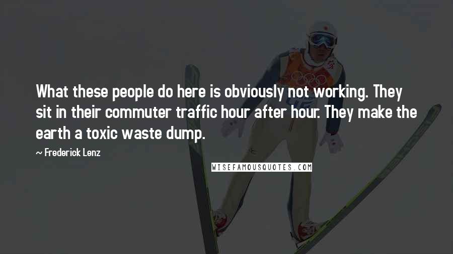 Frederick Lenz Quotes: What these people do here is obviously not working. They sit in their commuter traffic hour after hour. They make the earth a toxic waste dump.