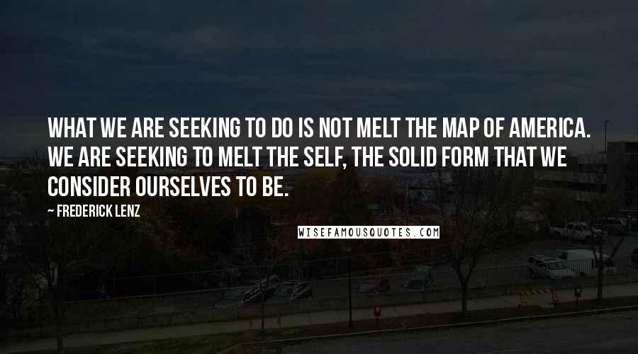Frederick Lenz Quotes: What we are seeking to do is not melt the map of America. We are seeking to melt the self, the solid form that we consider ourselves to be.