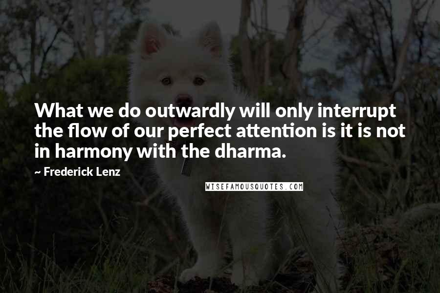 Frederick Lenz Quotes: What we do outwardly will only interrupt the flow of our perfect attention is it is not in harmony with the dharma.
