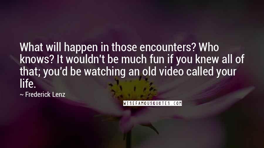 Frederick Lenz Quotes: What will happen in those encounters? Who knows? It wouldn't be much fun if you knew all of that; you'd be watching an old video called your life.