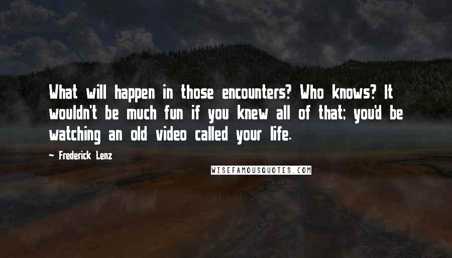 Frederick Lenz Quotes: What will happen in those encounters? Who knows? It wouldn't be much fun if you knew all of that; you'd be watching an old video called your life.