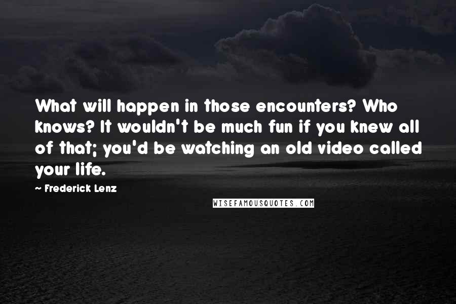 Frederick Lenz Quotes: What will happen in those encounters? Who knows? It wouldn't be much fun if you knew all of that; you'd be watching an old video called your life.