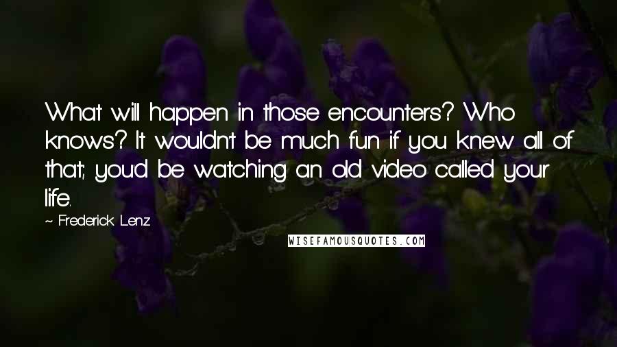 Frederick Lenz Quotes: What will happen in those encounters? Who knows? It wouldn't be much fun if you knew all of that; you'd be watching an old video called your life.