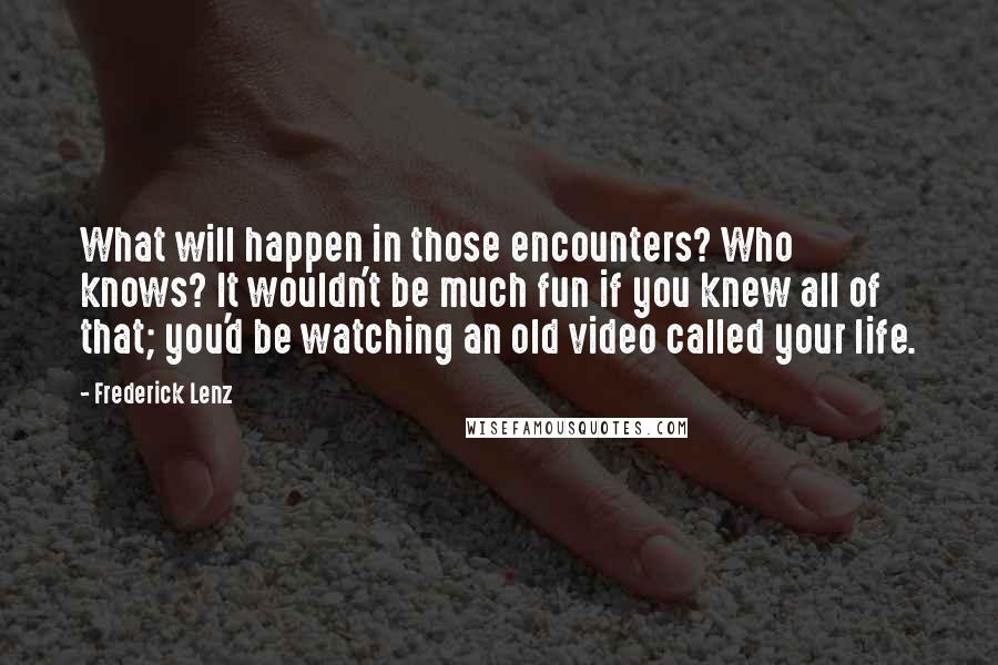 Frederick Lenz Quotes: What will happen in those encounters? Who knows? It wouldn't be much fun if you knew all of that; you'd be watching an old video called your life.