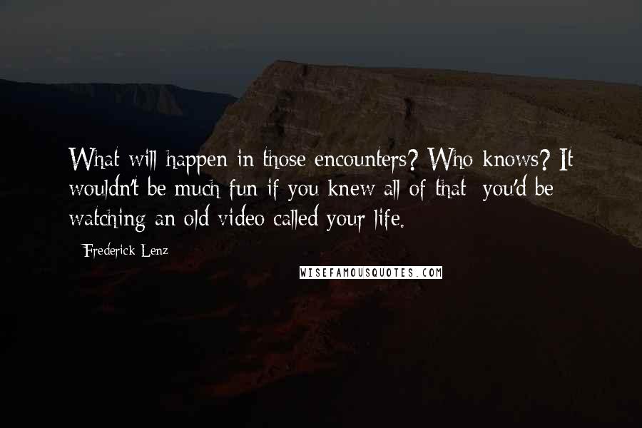 Frederick Lenz Quotes: What will happen in those encounters? Who knows? It wouldn't be much fun if you knew all of that; you'd be watching an old video called your life.