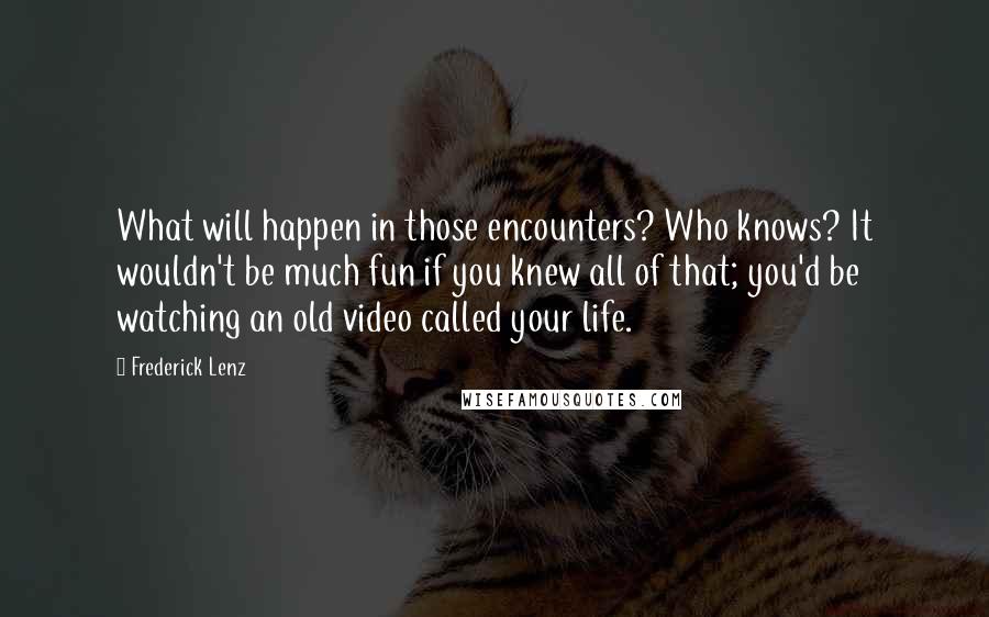 Frederick Lenz Quotes: What will happen in those encounters? Who knows? It wouldn't be much fun if you knew all of that; you'd be watching an old video called your life.