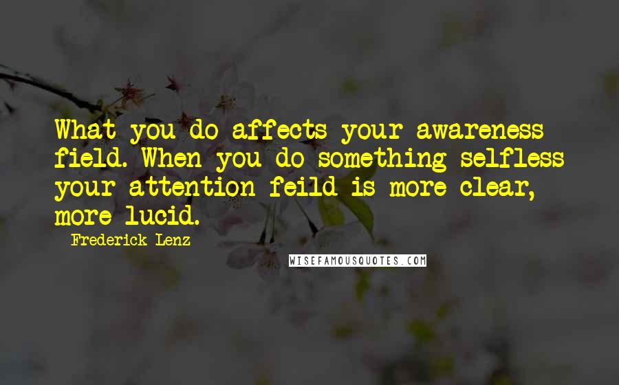 Frederick Lenz Quotes: What you do affects your awareness field. When you do something selfless your attention feild is more clear, more lucid.