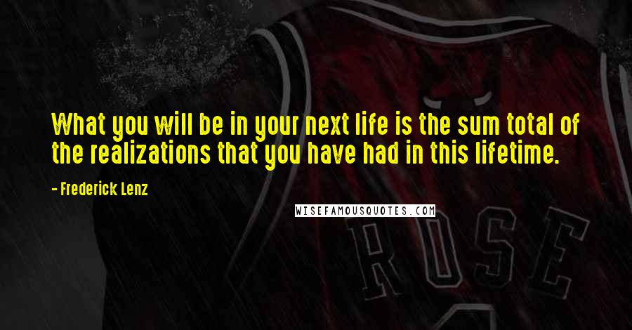 Frederick Lenz Quotes: What you will be in your next life is the sum total of the realizations that you have had in this lifetime.