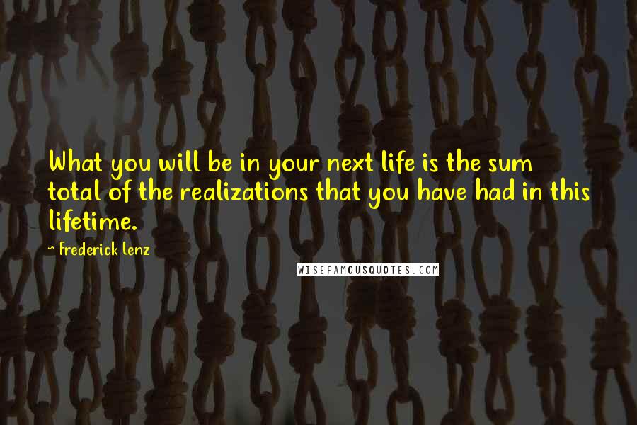 Frederick Lenz Quotes: What you will be in your next life is the sum total of the realizations that you have had in this lifetime.