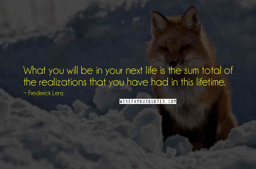 Frederick Lenz Quotes: What you will be in your next life is the sum total of the realizations that you have had in this lifetime.