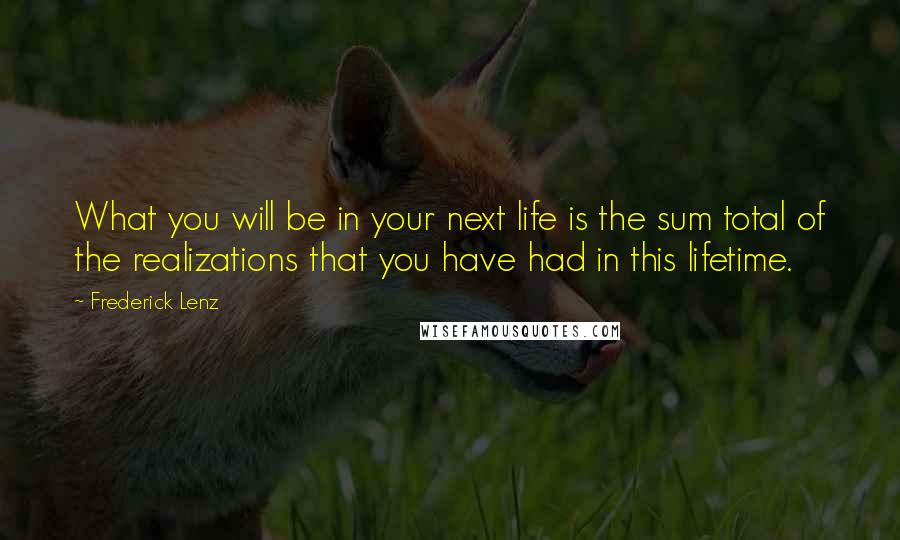 Frederick Lenz Quotes: What you will be in your next life is the sum total of the realizations that you have had in this lifetime.