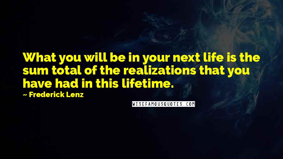 Frederick Lenz Quotes: What you will be in your next life is the sum total of the realizations that you have had in this lifetime.