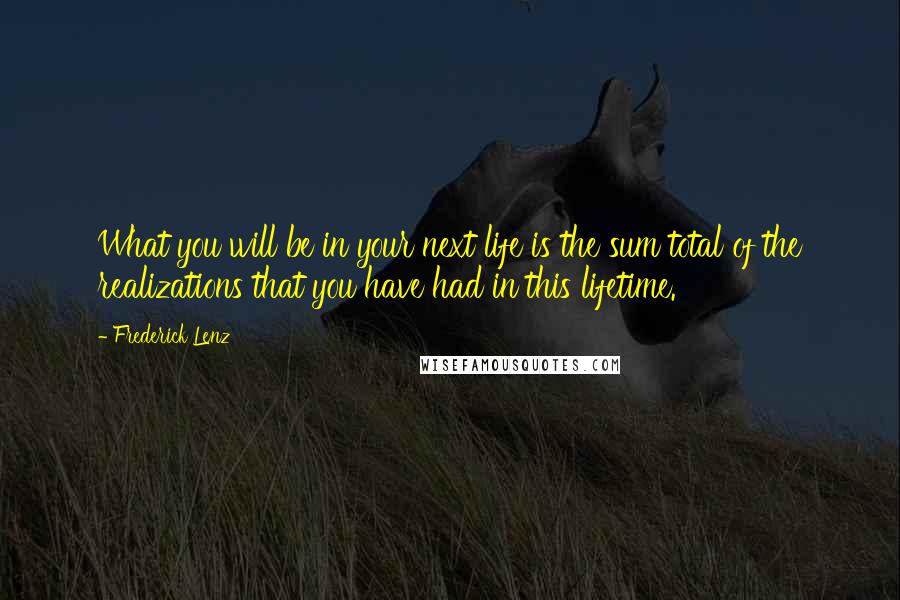 Frederick Lenz Quotes: What you will be in your next life is the sum total of the realizations that you have had in this lifetime.