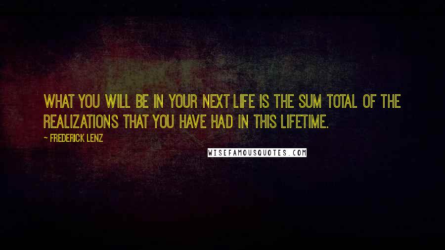 Frederick Lenz Quotes: What you will be in your next life is the sum total of the realizations that you have had in this lifetime.