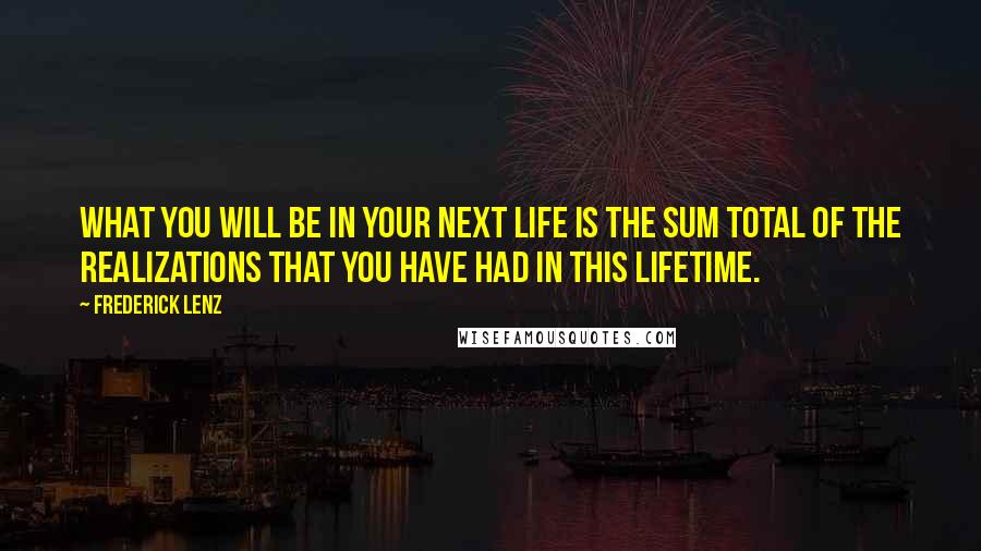 Frederick Lenz Quotes: What you will be in your next life is the sum total of the realizations that you have had in this lifetime.