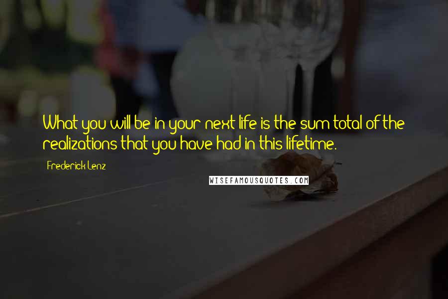 Frederick Lenz Quotes: What you will be in your next life is the sum total of the realizations that you have had in this lifetime.