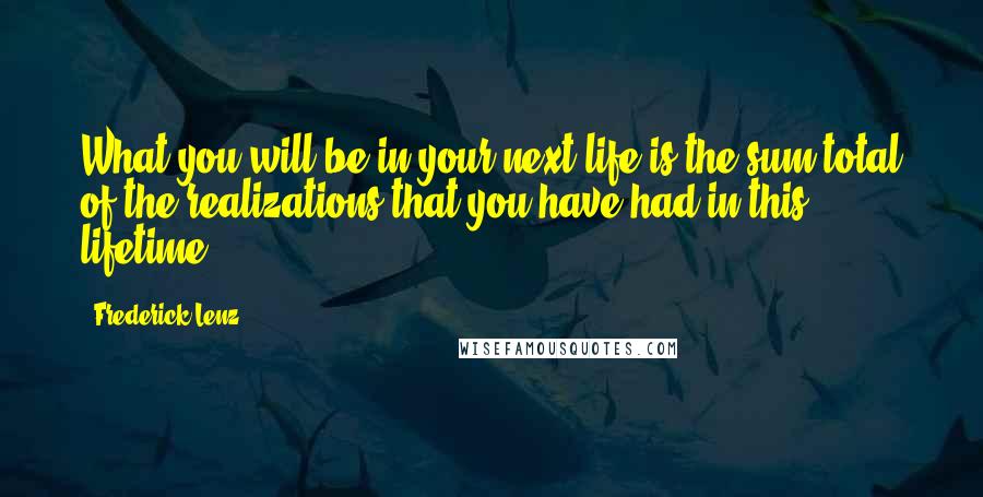 Frederick Lenz Quotes: What you will be in your next life is the sum total of the realizations that you have had in this lifetime.