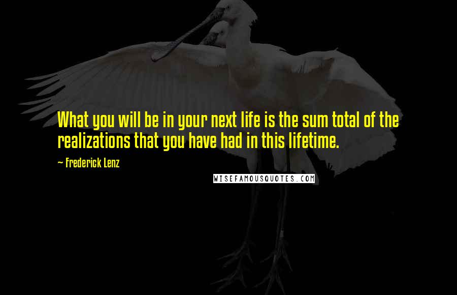 Frederick Lenz Quotes: What you will be in your next life is the sum total of the realizations that you have had in this lifetime.