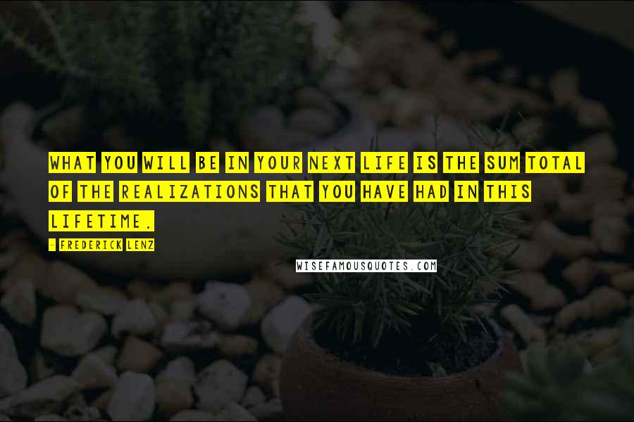 Frederick Lenz Quotes: What you will be in your next life is the sum total of the realizations that you have had in this lifetime.