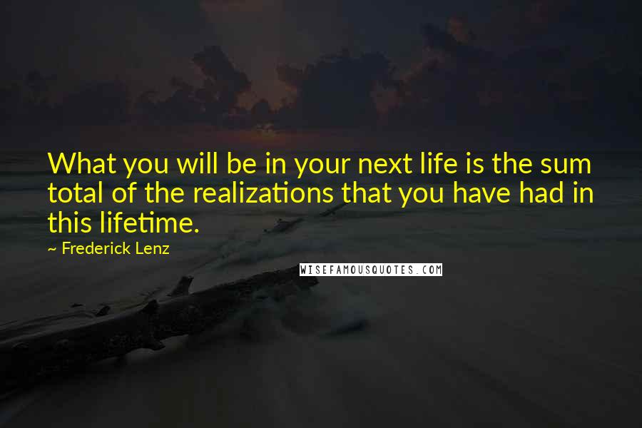 Frederick Lenz Quotes: What you will be in your next life is the sum total of the realizations that you have had in this lifetime.