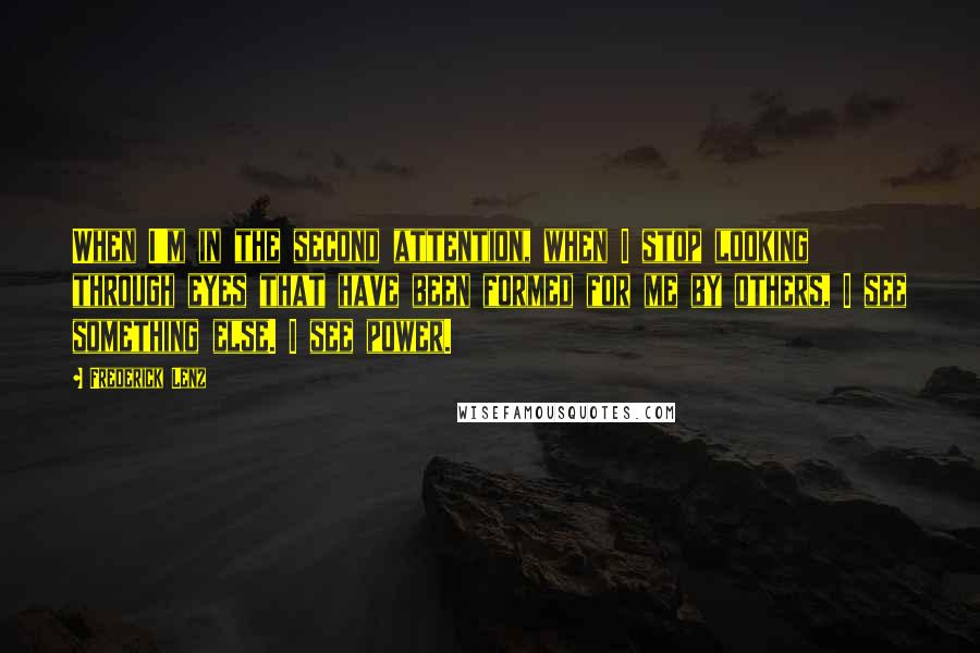Frederick Lenz Quotes: When I'm in the second attention, when I stop looking through eyes that have been formed for me by others, I see something else. I see power.