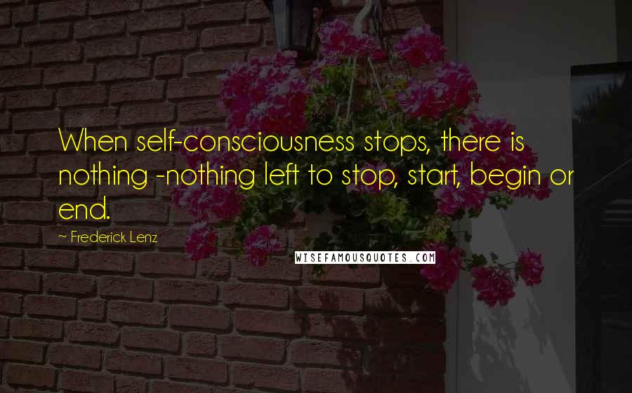 Frederick Lenz Quotes: When self-consciousness stops, there is nothing -nothing left to stop, start, begin or end.