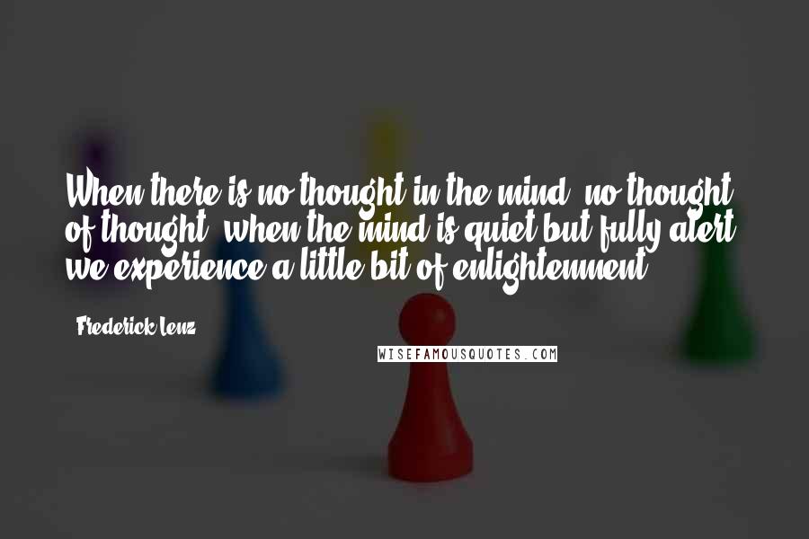 Frederick Lenz Quotes: When there is no thought in the mind, no thought of thought, when the mind is quiet but fully alert, we experience a little bit of enlightenment.