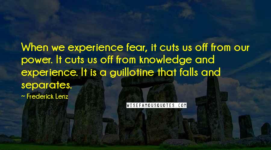 Frederick Lenz Quotes: When we experience fear, it cuts us off from our power. It cuts us off from knowledge and experience. It is a guillotine that falls and separates.