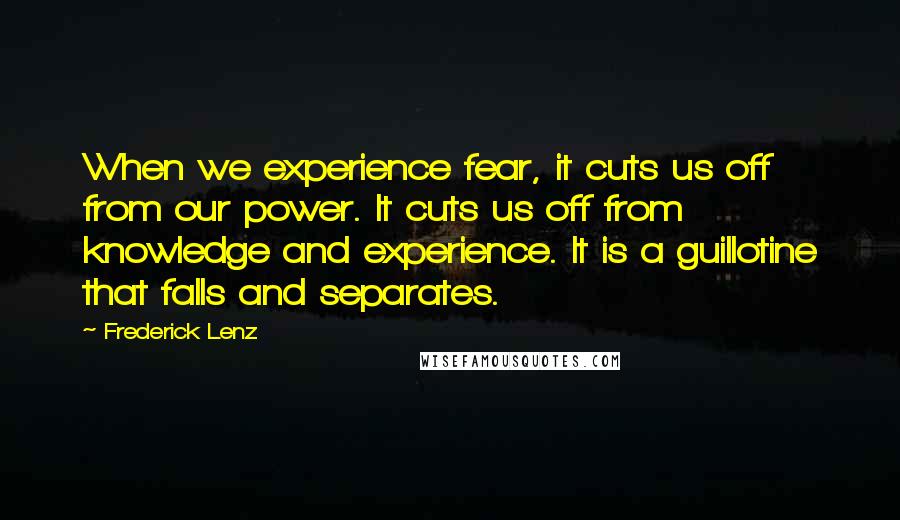 Frederick Lenz Quotes: When we experience fear, it cuts us off from our power. It cuts us off from knowledge and experience. It is a guillotine that falls and separates.