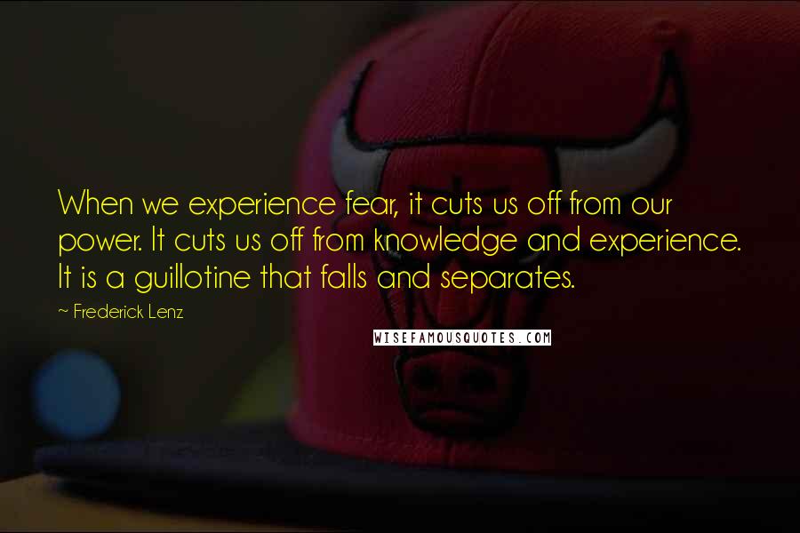 Frederick Lenz Quotes: When we experience fear, it cuts us off from our power. It cuts us off from knowledge and experience. It is a guillotine that falls and separates.