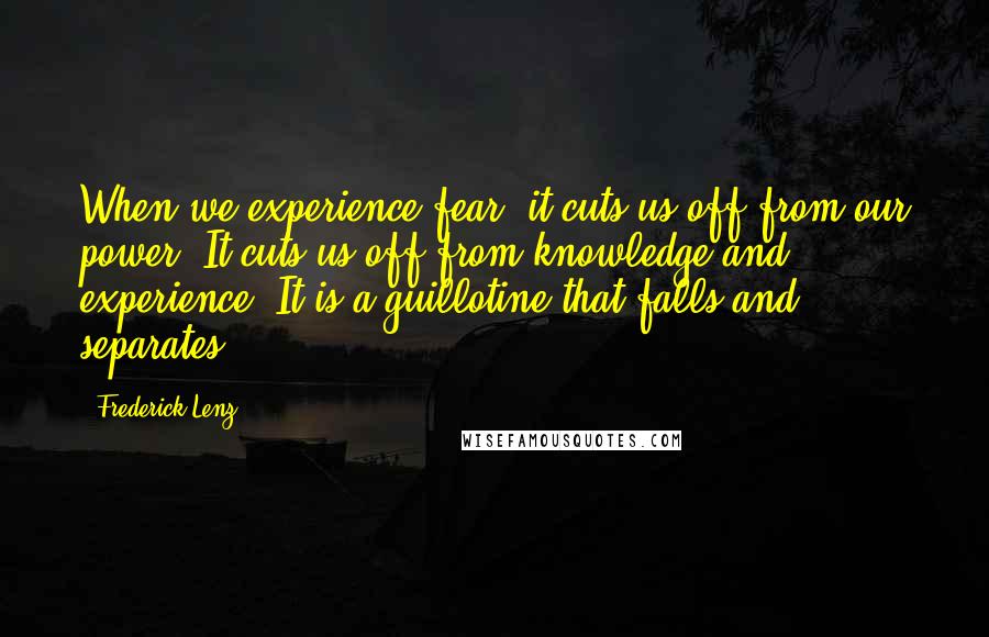 Frederick Lenz Quotes: When we experience fear, it cuts us off from our power. It cuts us off from knowledge and experience. It is a guillotine that falls and separates.