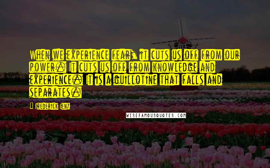 Frederick Lenz Quotes: When we experience fear, it cuts us off from our power. It cuts us off from knowledge and experience. It is a guillotine that falls and separates.