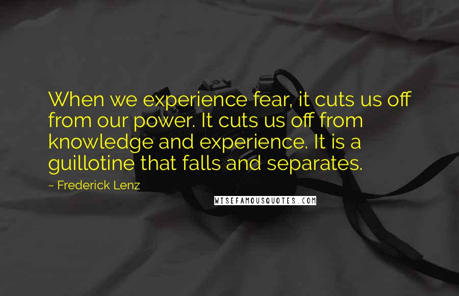 Frederick Lenz Quotes: When we experience fear, it cuts us off from our power. It cuts us off from knowledge and experience. It is a guillotine that falls and separates.