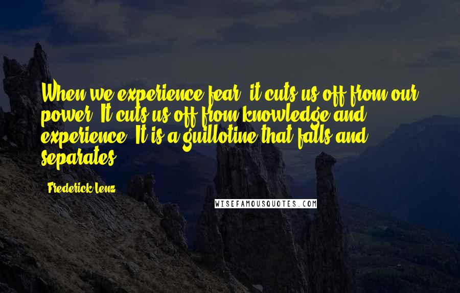 Frederick Lenz Quotes: When we experience fear, it cuts us off from our power. It cuts us off from knowledge and experience. It is a guillotine that falls and separates.