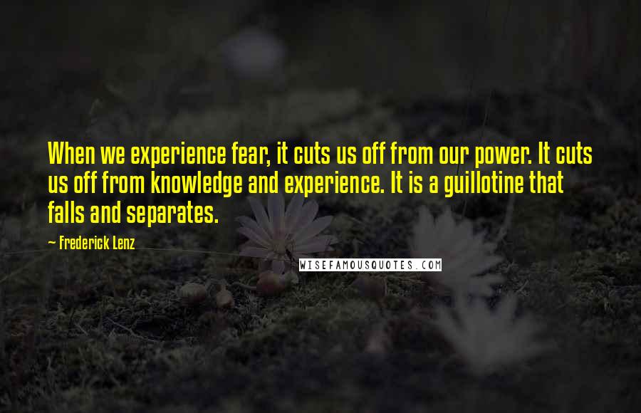 Frederick Lenz Quotes: When we experience fear, it cuts us off from our power. It cuts us off from knowledge and experience. It is a guillotine that falls and separates.