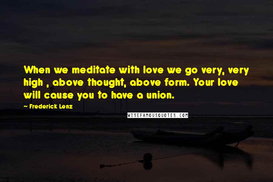 Frederick Lenz Quotes: When we meditate with love we go very, very high , above thought, above form. Your love will cause you to have a union.