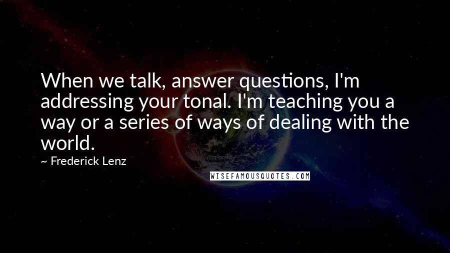 Frederick Lenz Quotes: When we talk, answer questions, I'm addressing your tonal. I'm teaching you a way or a series of ways of dealing with the world.