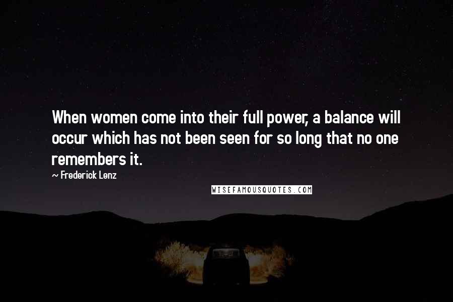 Frederick Lenz Quotes: When women come into their full power, a balance will occur which has not been seen for so long that no one remembers it.