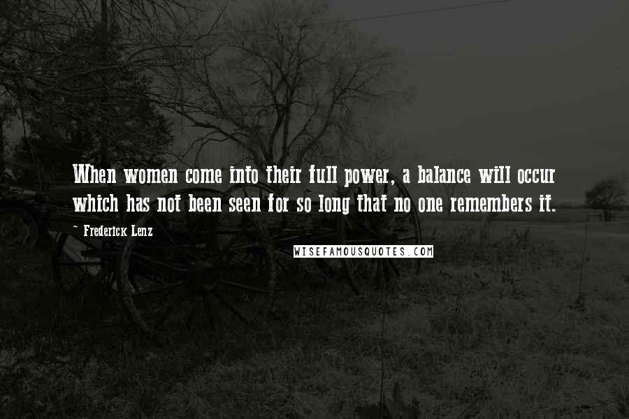 Frederick Lenz Quotes: When women come into their full power, a balance will occur which has not been seen for so long that no one remembers it.