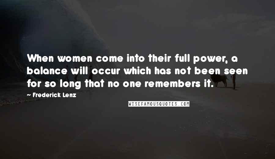 Frederick Lenz Quotes: When women come into their full power, a balance will occur which has not been seen for so long that no one remembers it.