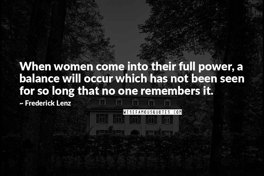 Frederick Lenz Quotes: When women come into their full power, a balance will occur which has not been seen for so long that no one remembers it.