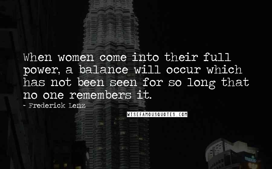 Frederick Lenz Quotes: When women come into their full power, a balance will occur which has not been seen for so long that no one remembers it.